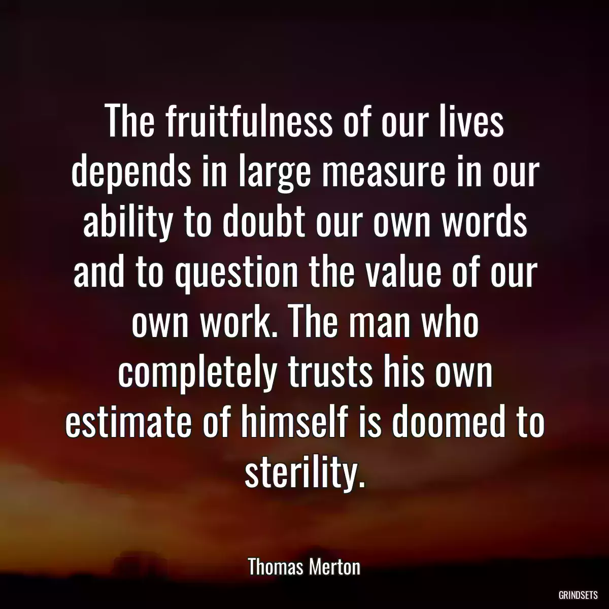 The fruitfulness of our lives depends in large measure in our ability to doubt our own words and to question the value of our own work. The man who completely trusts his own estimate of himself is doomed to sterility.