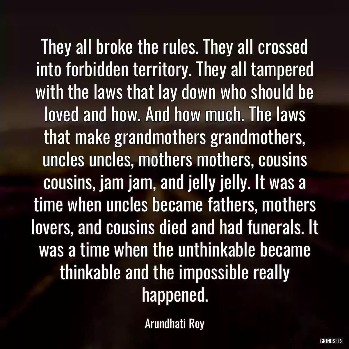 They all broke the rules. They all crossed into forbidden territory. They all tampered with the laws that lay down who should be loved and how. And how much. The laws that make grandmothers grandmothers, uncles uncles, mothers mothers, cousins cousins, jam jam, and jelly jelly. It was a time when uncles became fathers, mothers lovers, and cousins died and had funerals. It was a time when the unthinkable became thinkable and the impossible really happened.