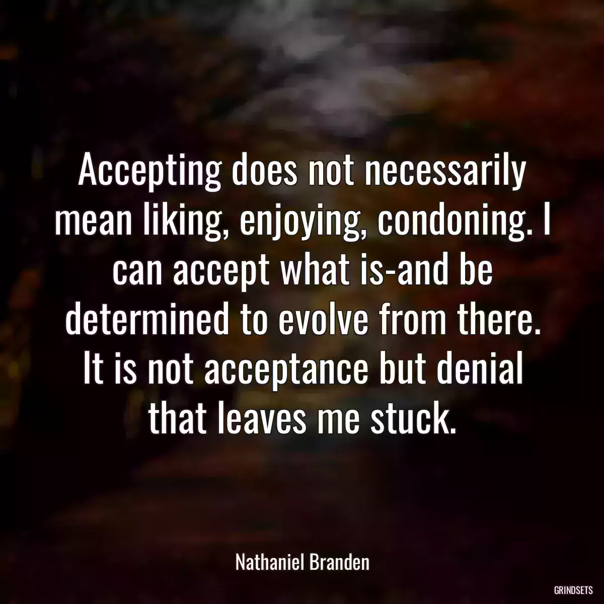 Accepting does not necessarily mean liking, enjoying, condoning. I can accept what is-and be determined to evolve from there. It is not acceptance but denial that leaves me stuck.