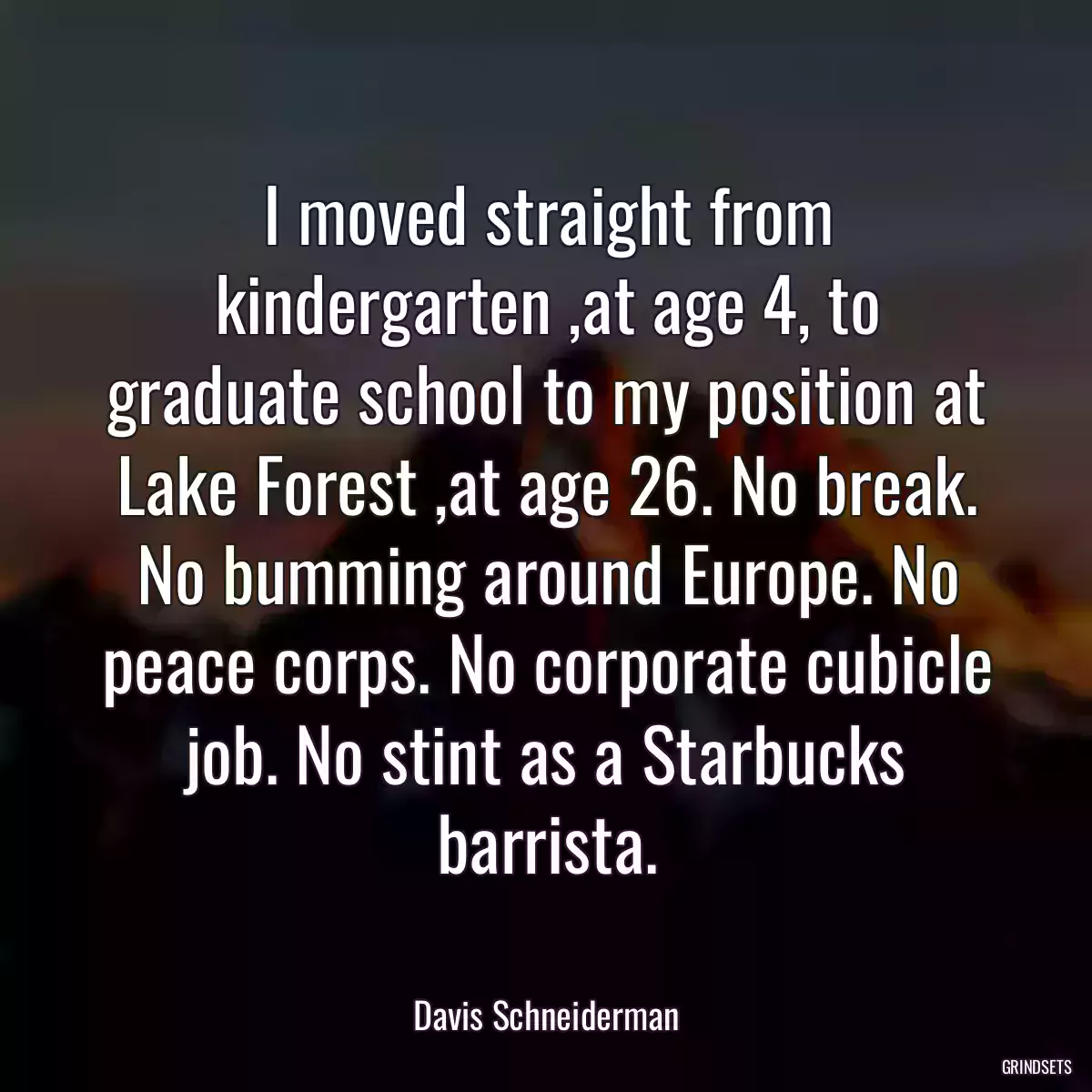 I moved straight from kindergarten ,at age 4, to graduate school to my position at Lake Forest ,at age 26. No break. No bumming around Europe. No peace corps. No corporate cubicle job. No stint as a Starbucks barrista.