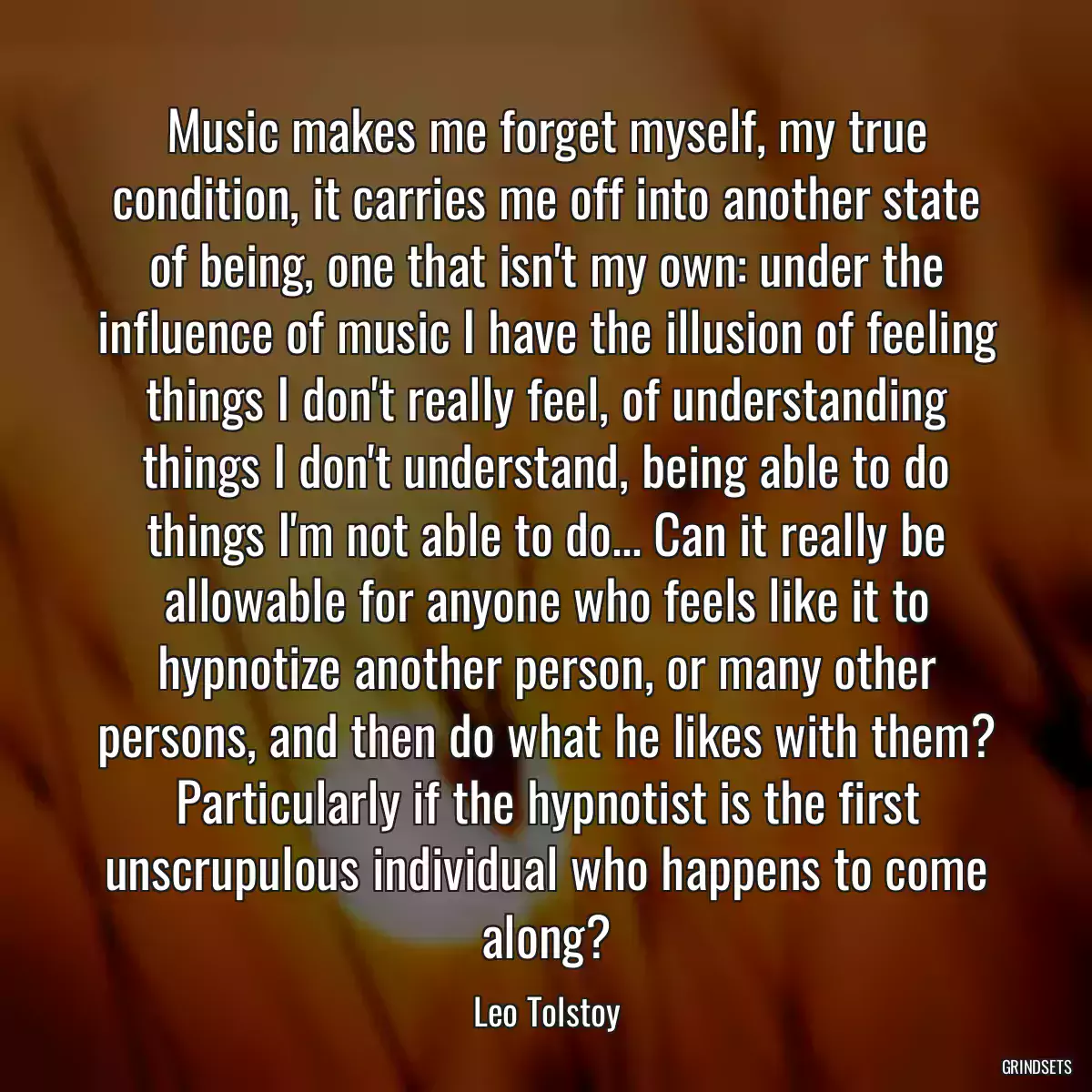 Music makes me forget myself, my true condition, it carries me off into another state of being, one that isn\'t my own: under the influence of music I have the illusion of feeling things I don\'t really feel, of understanding things I don\'t understand, being able to do things I\'m not able to do... Can it really be allowable for anyone who feels like it to hypnotize another person, or many other persons, and then do what he likes with them? Particularly if the hypnotist is the first unscrupulous individual who happens to come along?