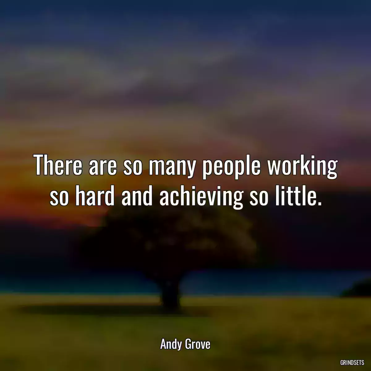 There are so many people working so hard and achieving so little.