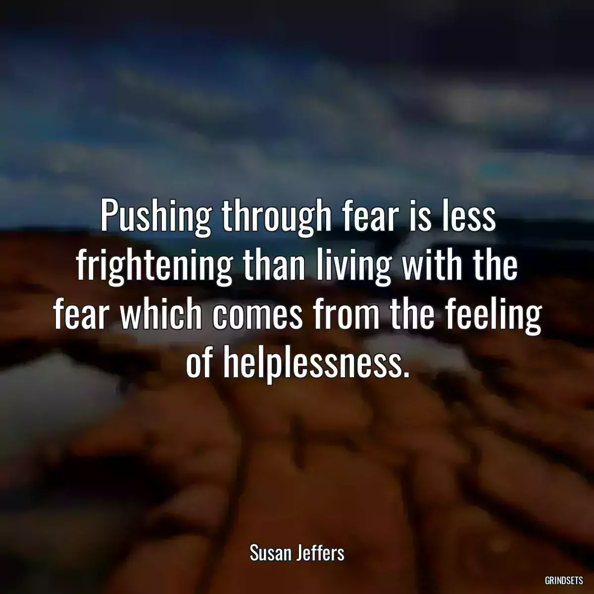 Pushing through fear is less frightening than living with the fear which comes from the feeling of helplessness.