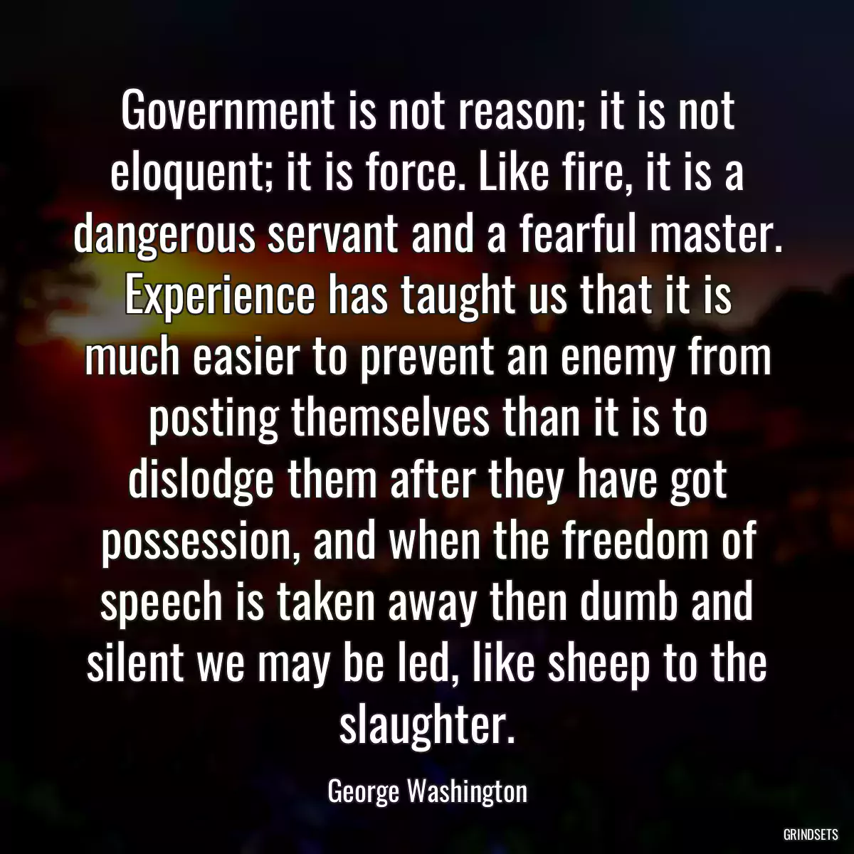 Government is not reason; it is not eloquent; it is force. Like fire, it is a dangerous servant and a fearful master. Experience has taught us that it is much easier to prevent an enemy from posting themselves than it is to dislodge them after they have got possession, and when the freedom of speech is taken away then dumb and silent we may be led, like sheep to the slaughter.