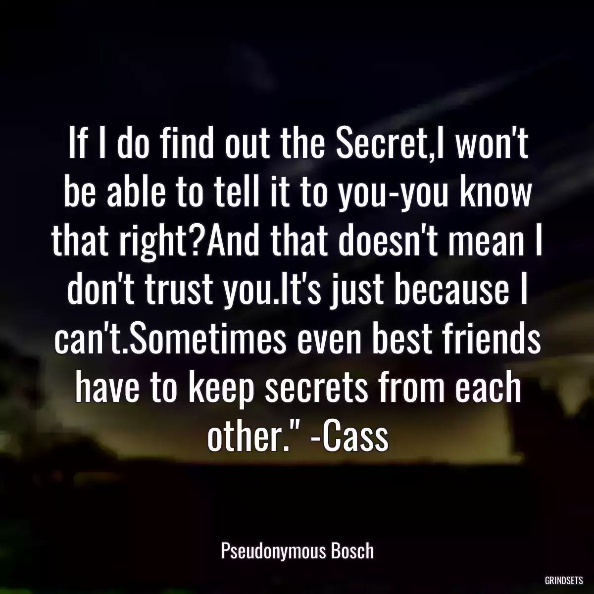 If I do find out the Secret,I won\'t be able to tell it to you-you know that right?And that doesn\'t mean I don\'t trust you.It\'s just because I can\'t.Sometimes even best friends have to keep secrets from each other.\