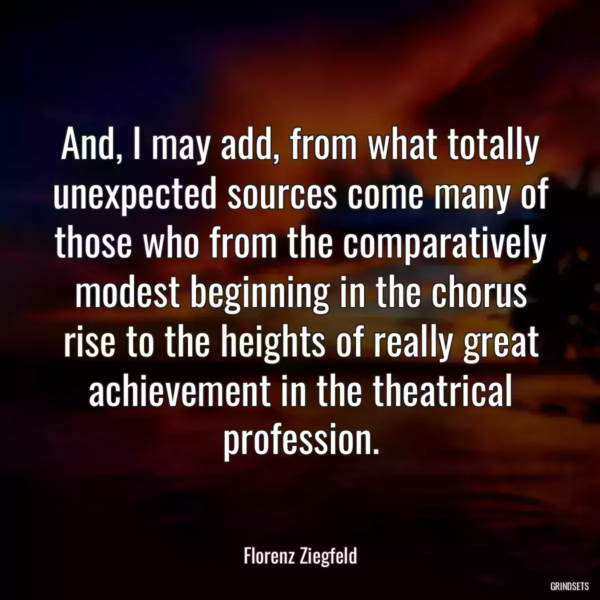 And, I may add, from what totally unexpected sources come many of those who from the comparatively modest beginning in the chorus rise to the heights of really great achievement in the theatrical profession.