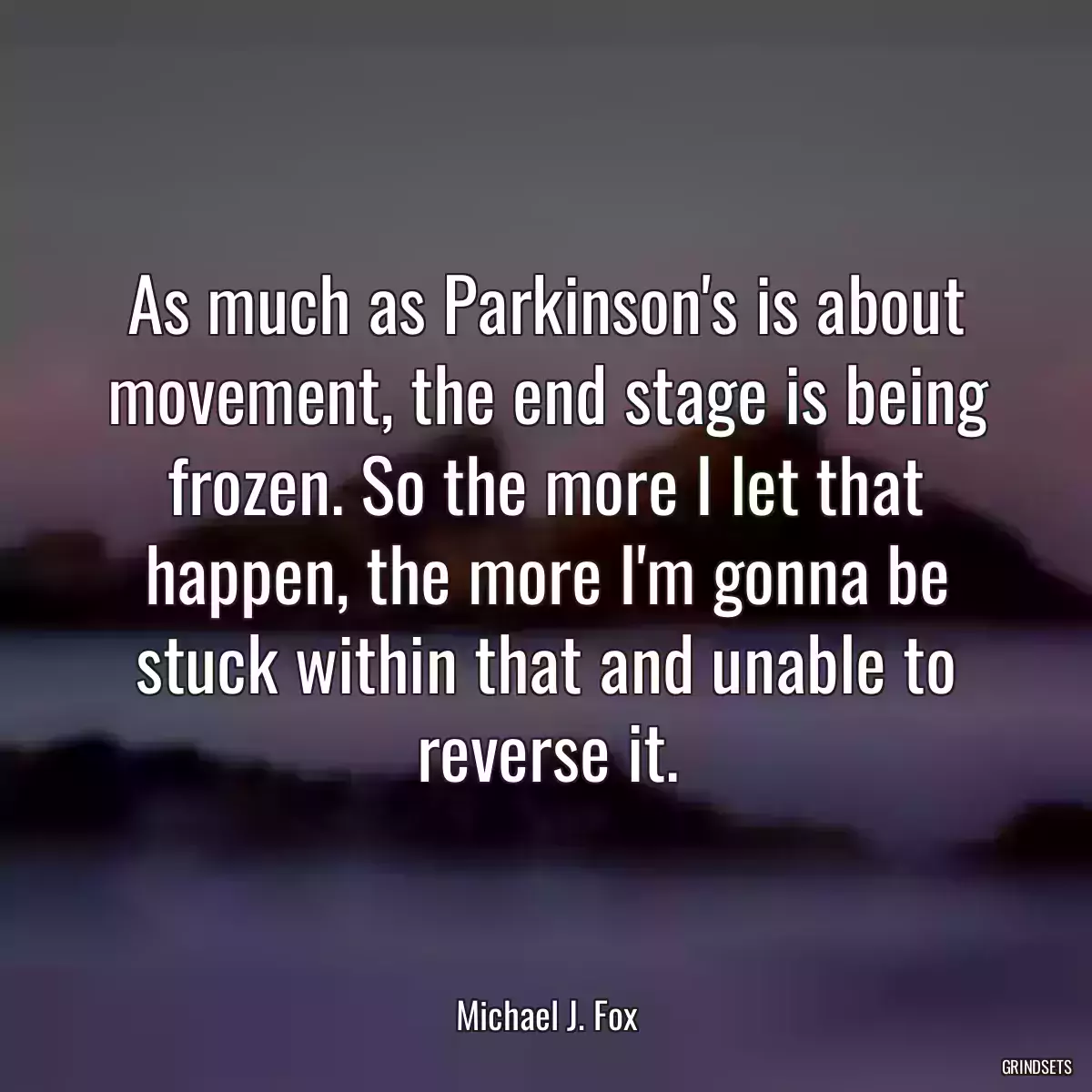 As much as Parkinson\'s is about movement, the end stage is being frozen. So the more I let that happen, the more I\'m gonna be stuck within that and unable to reverse it.