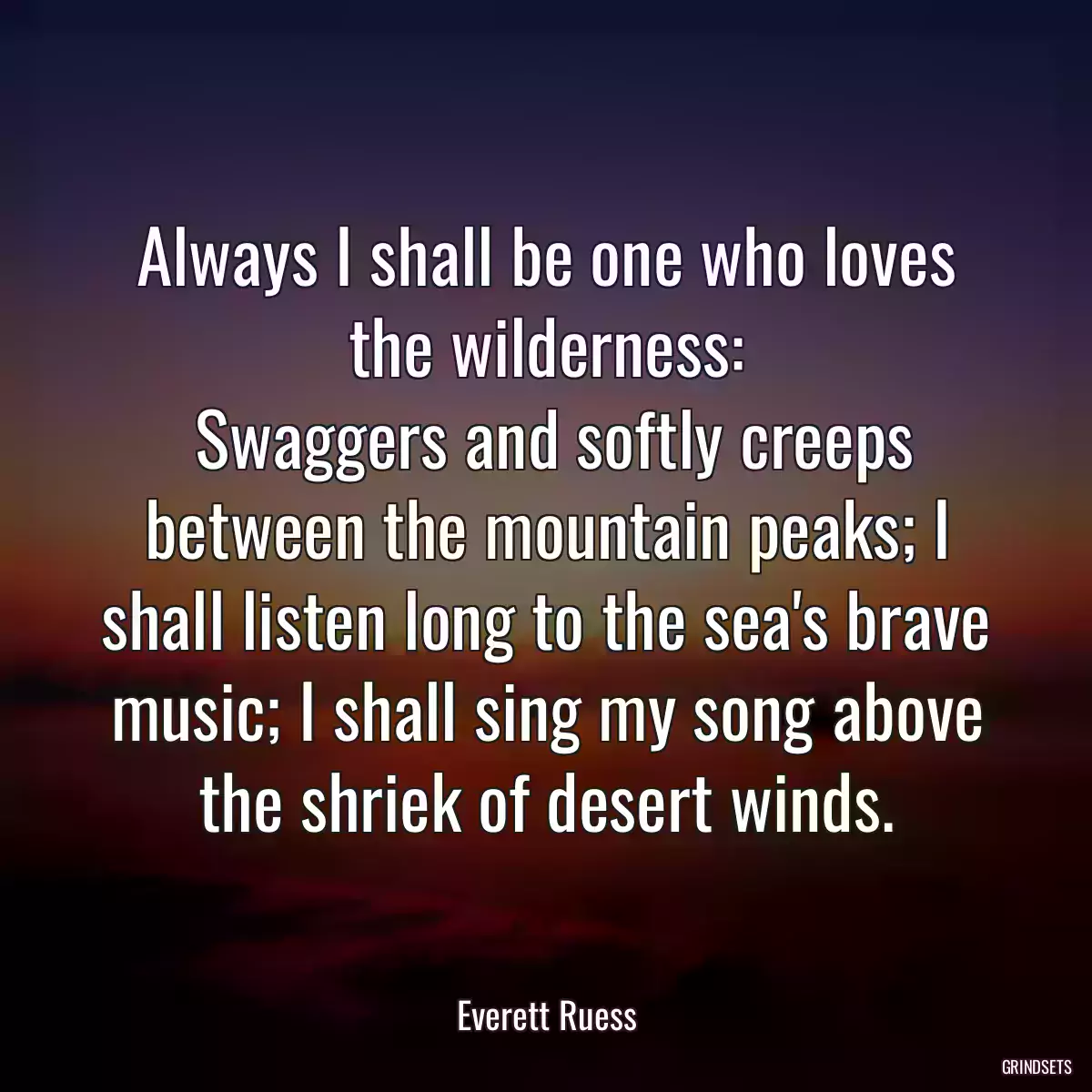 Always I shall be one who loves the wilderness:
 Swaggers and softly creeps between the mountain peaks; I shall listen long to the sea\'s brave music; I shall sing my song above the shriek of desert winds.