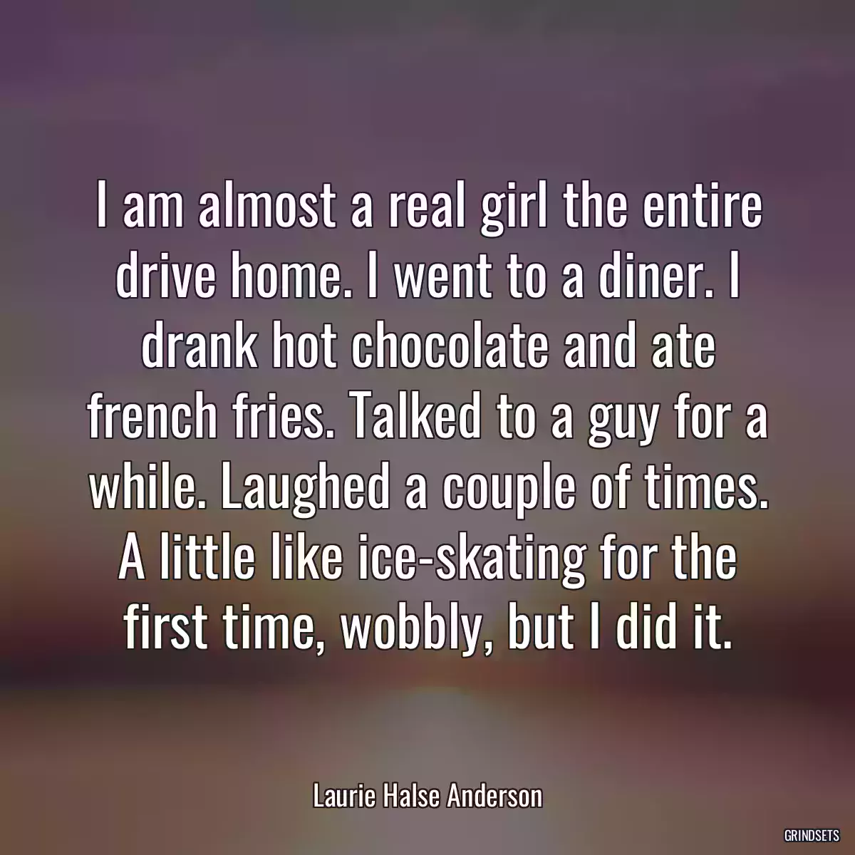 I am almost a real girl the entire drive home. I went to a diner. I drank hot chocolate and ate french fries. Talked to a guy for a while. Laughed a couple of times. A little like ice-skating for the first time, wobbly, but I did it.