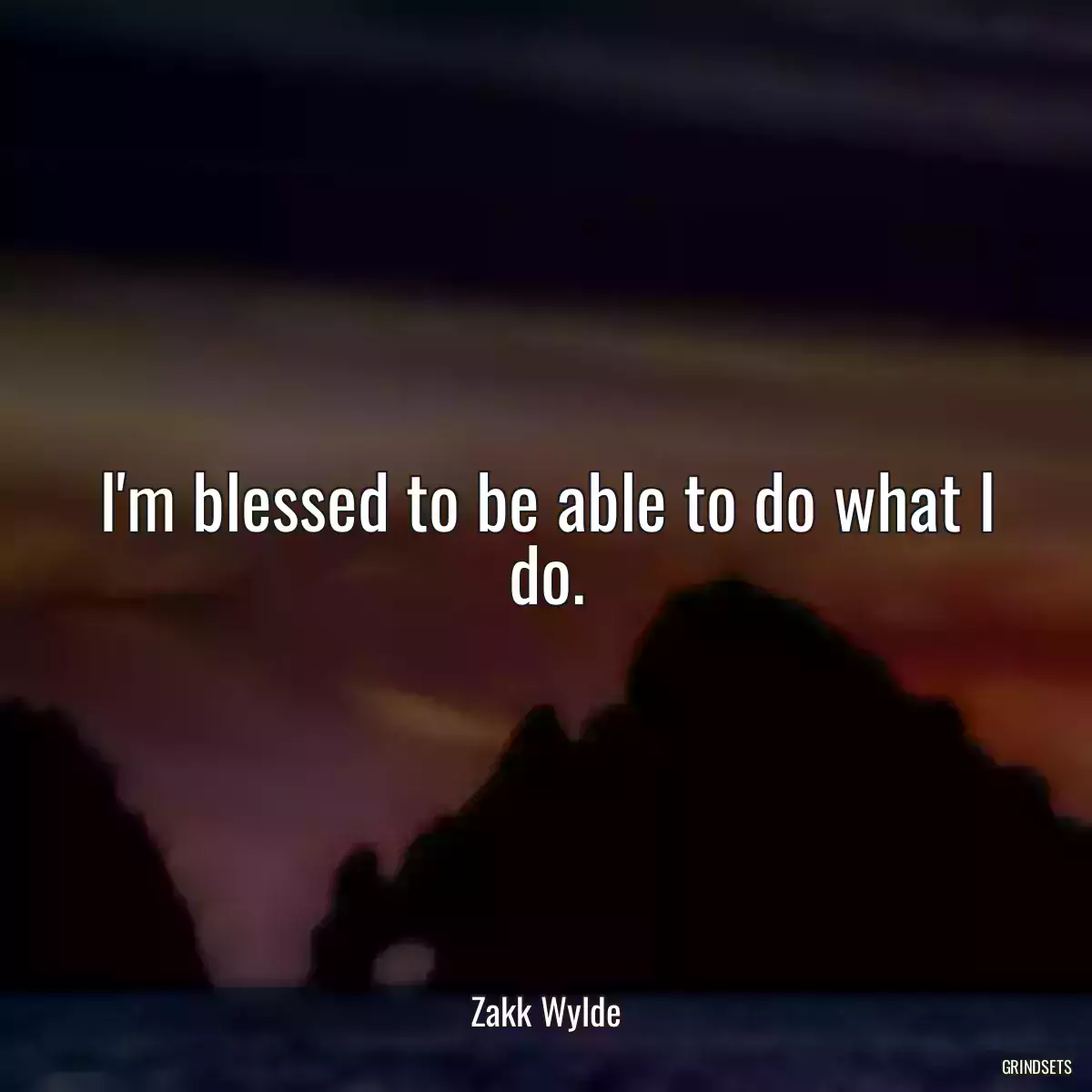 I\'m blessed to be able to do what I do.