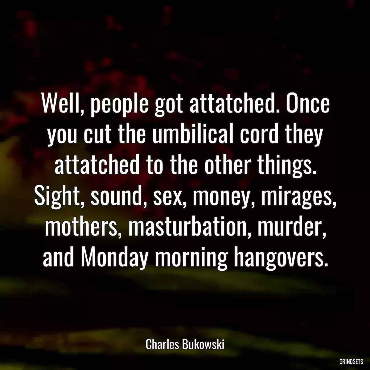 Well, people got attatched. Once you cut the umbilical cord they attatched to the other things. Sight, sound, sex, money, mirages, mothers, masturbation, murder, and Monday morning hangovers.