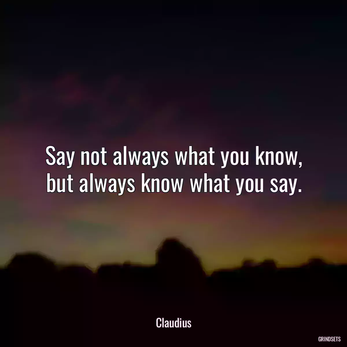 Say not always what you know, but always know what you say.