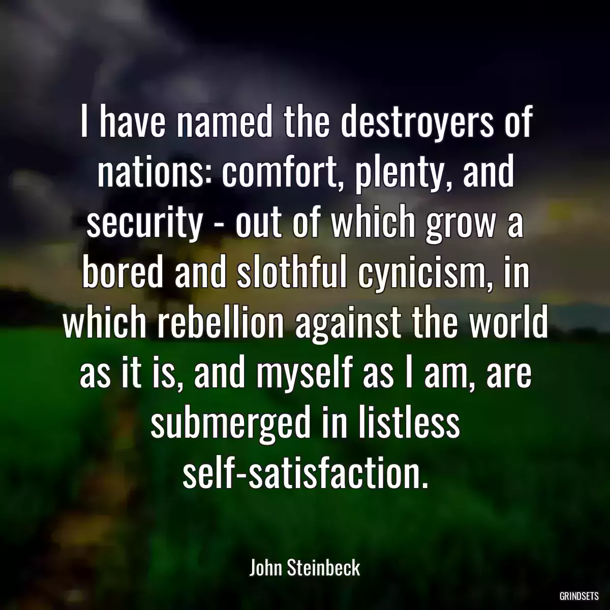 I have named the destroyers of nations: comfort, plenty, and security - out of which grow a bored and slothful cynicism, in which rebellion against the world as it is, and myself as I am, are submerged in listless self-satisfaction.