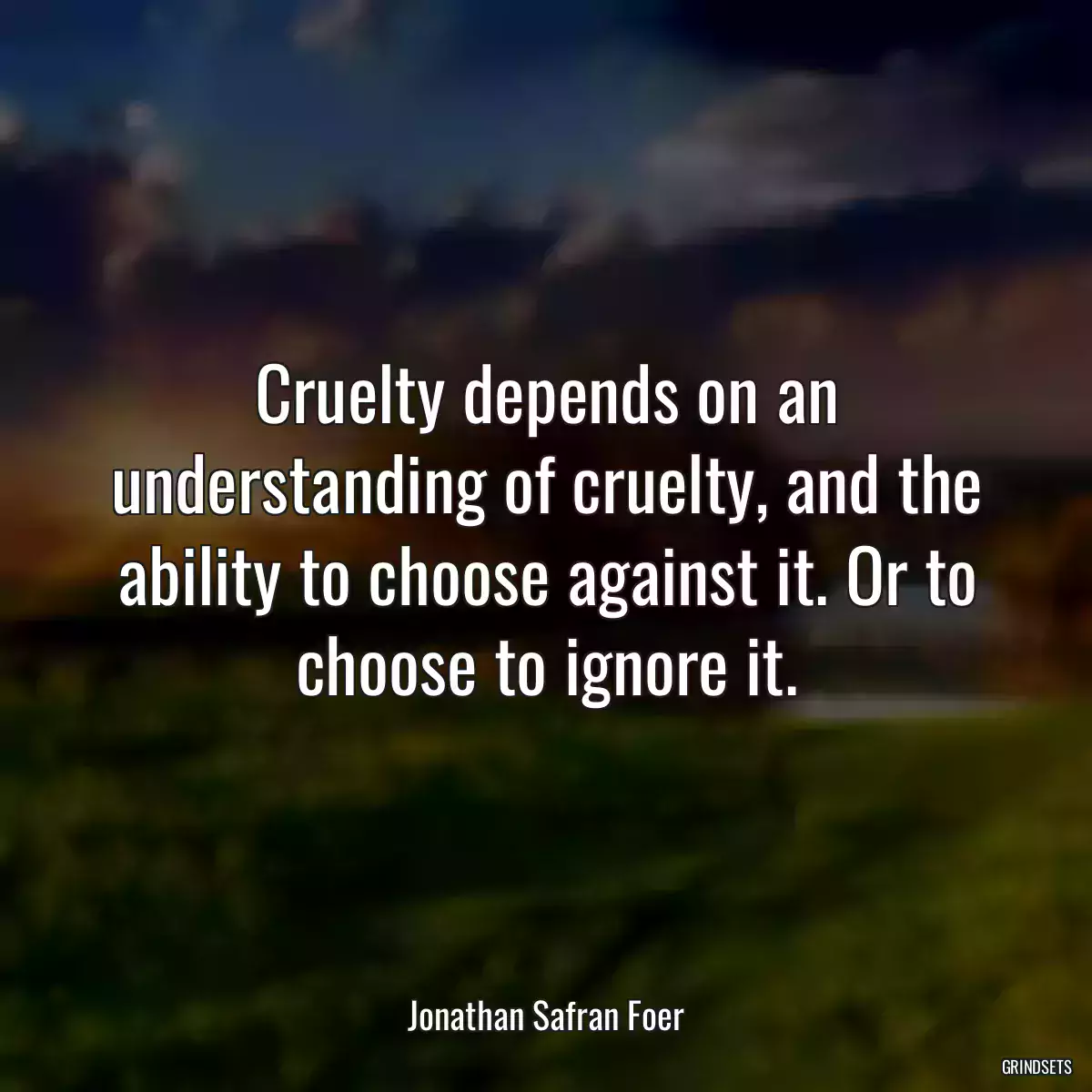 Cruelty depends on an understanding of cruelty, and the ability to choose against it. Or to choose to ignore it.