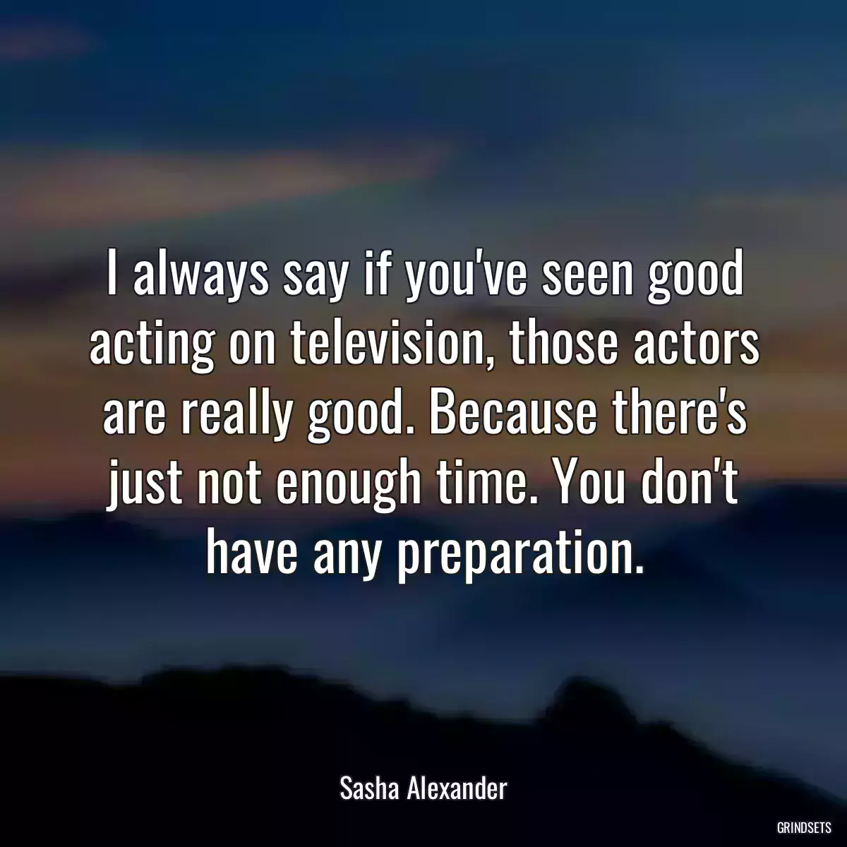 I always say if you\'ve seen good acting on television, those actors are really good. Because there\'s just not enough time. You don\'t have any preparation.