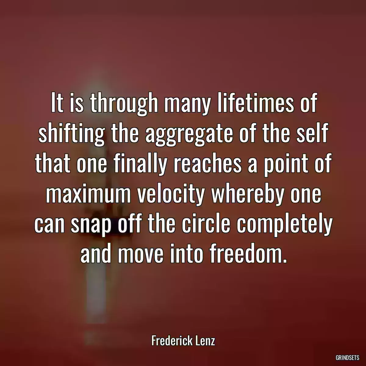 It is through many lifetimes of shifting the aggregate of the self that one finally reaches a point of maximum velocity whereby one can snap off the circle completely and move into freedom.