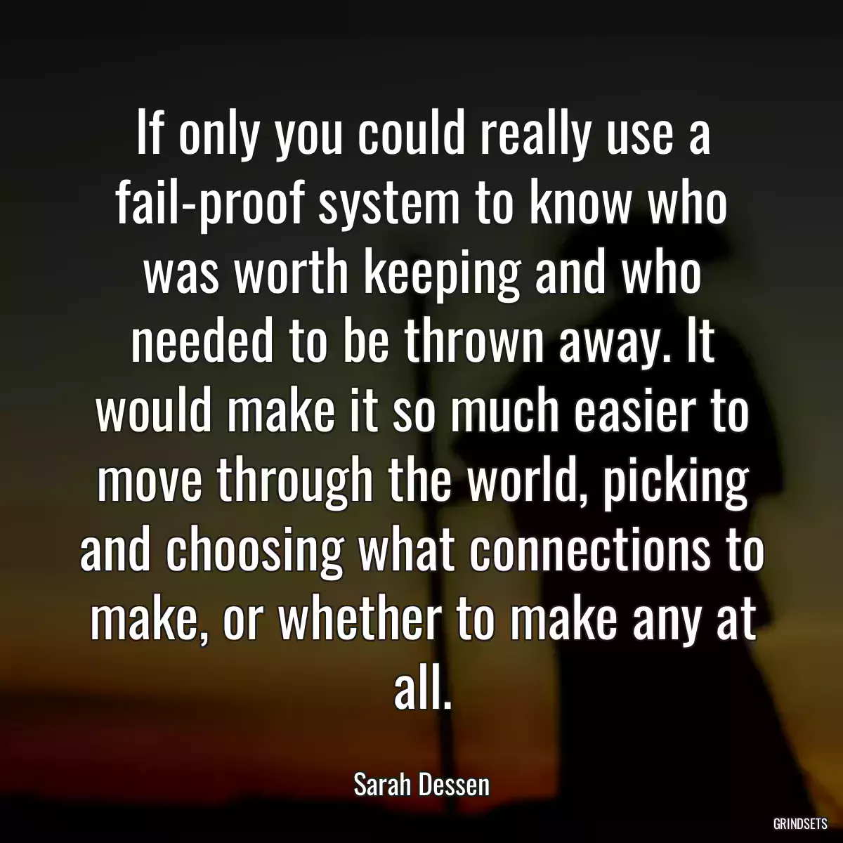 If only you could really use a fail-proof system to know who was worth keeping and who needed to be thrown away. It would make it so much easier to move through the world, picking and choosing what connections to make, or whether to make any at all.