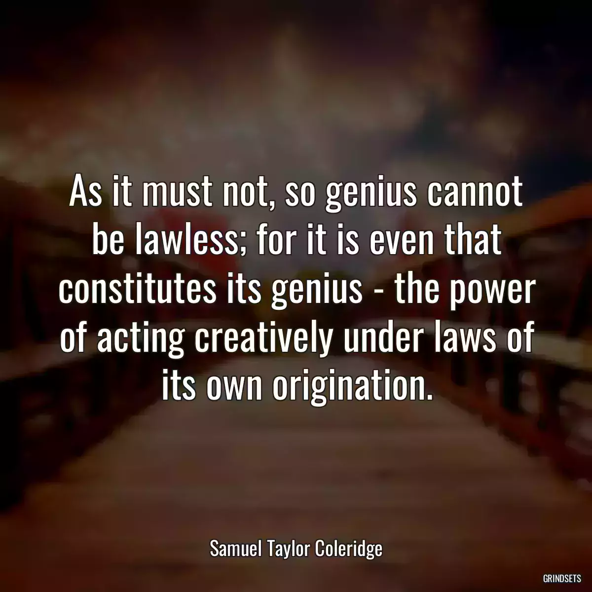 As it must not, so genius cannot be lawless; for it is even that constitutes its genius - the power of acting creatively under laws of its own origination.