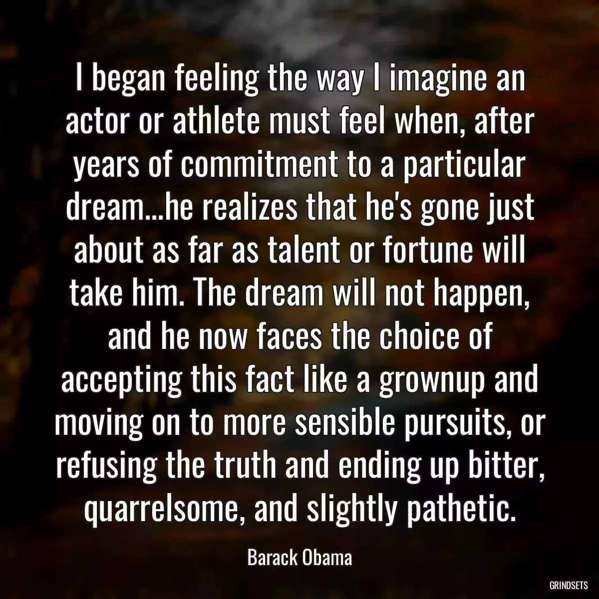 I began feeling the way I imagine an actor or athlete must feel when, after years of commitment to a particular dream...he realizes that he\'s gone just about as far as talent or fortune will take him. The dream will not happen, and he now faces the choice of accepting this fact like a grownup and moving on to more sensible pursuits, or refusing the truth and ending up bitter, quarrelsome, and slightly pathetic.