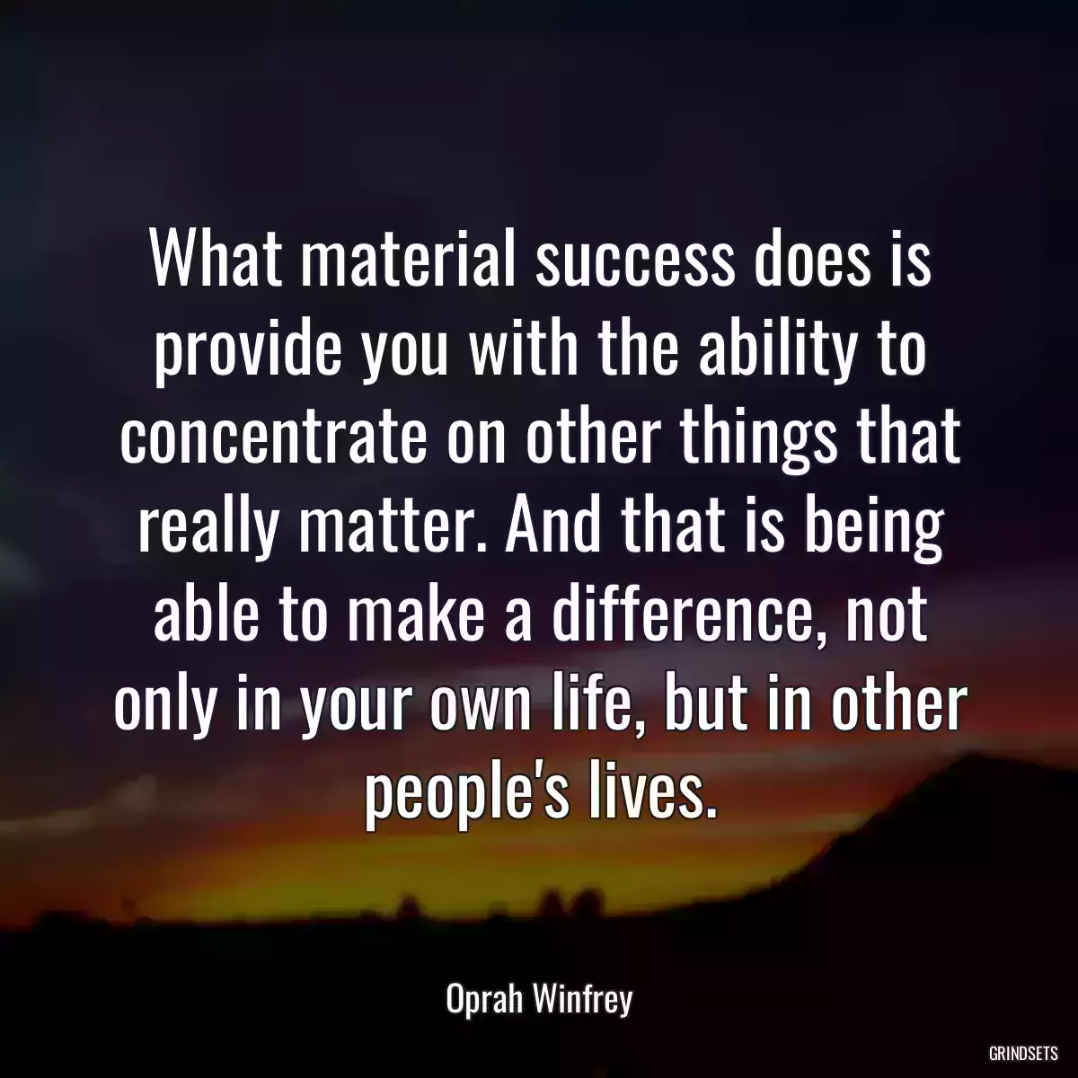 What material success does is provide you with the ability to concentrate on other things that really matter. And that is being able to make a difference, not only in your own life, but in other people\'s lives.