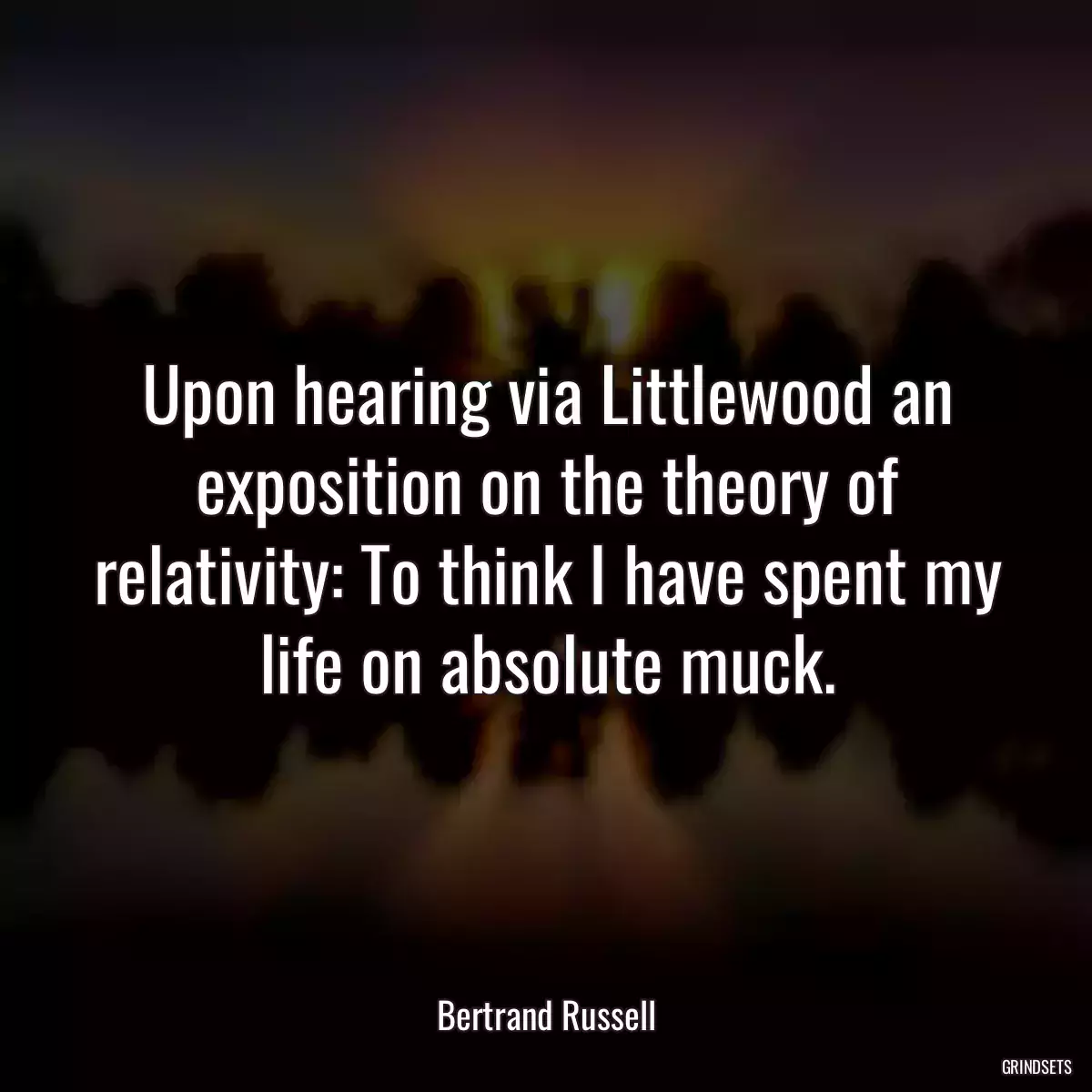 Upon hearing via Littlewood an exposition on the theory of relativity: To think I have spent my life on absolute muck.