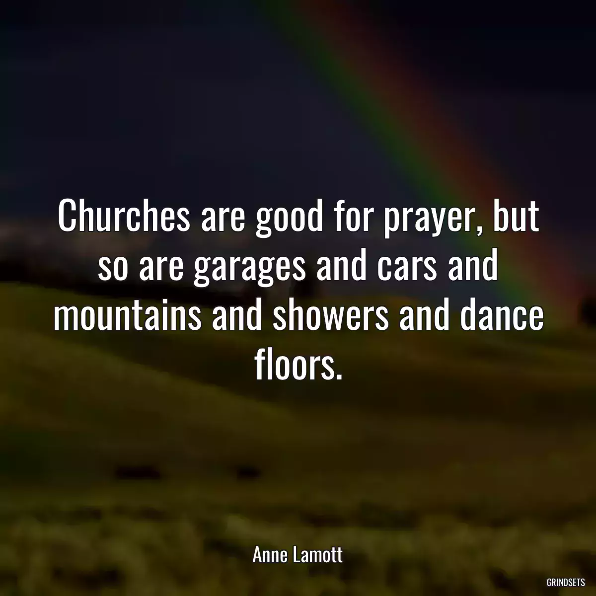 Churches are good for prayer, but so are garages and cars and mountains and showers and dance floors.