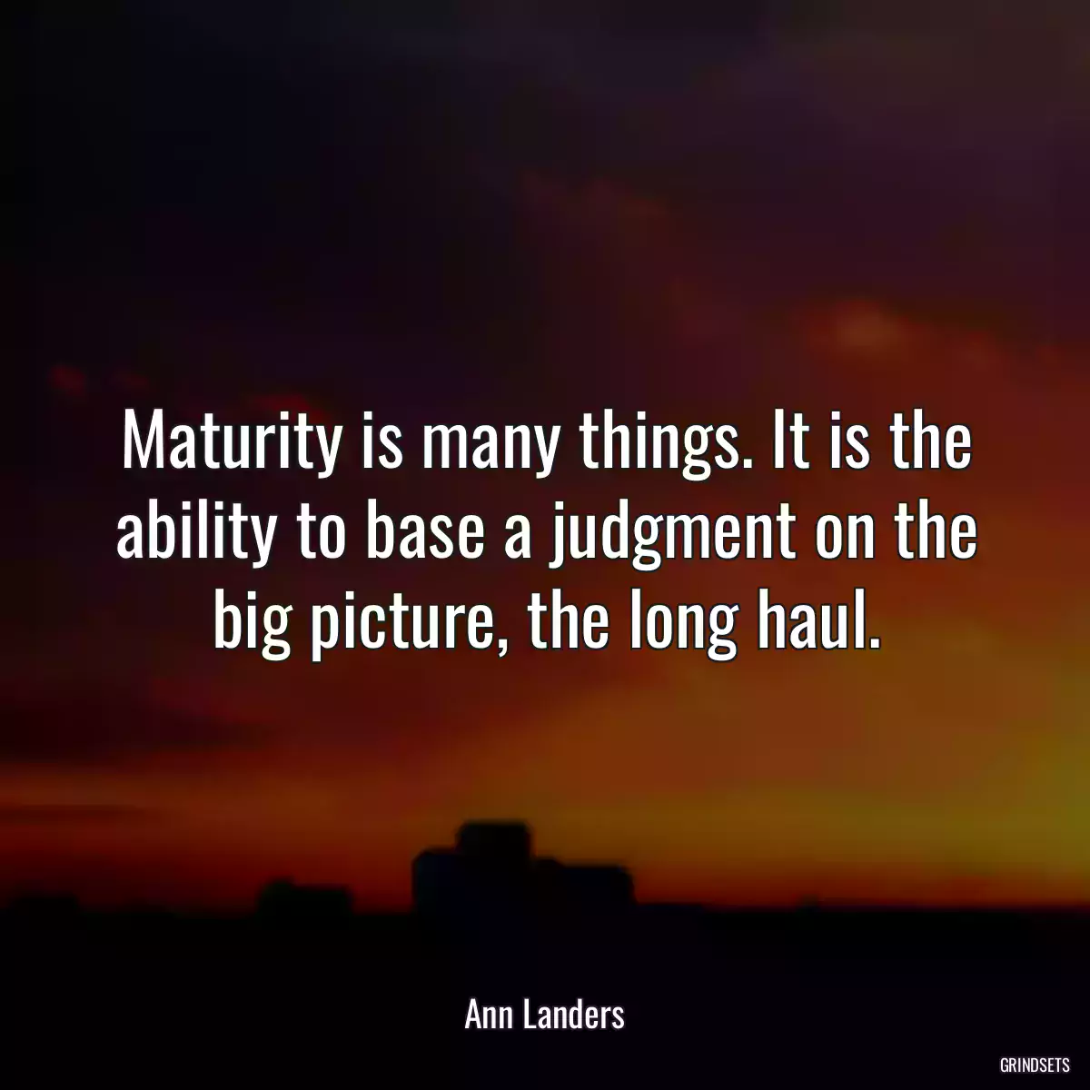 Maturity is many things. It is the ability to base a judgment on the big picture, the long haul.