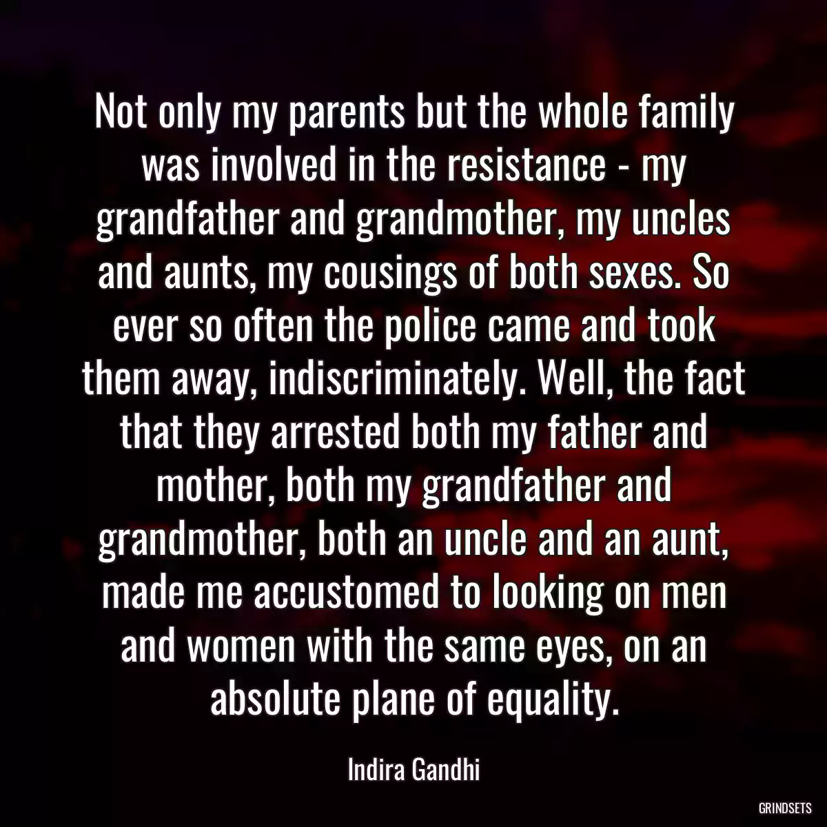 Not only my parents but the whole family was involved in the resistance - my grandfather and grandmother, my uncles and aunts, my cousings of both sexes. So ever so often the police came and took them away, indiscriminately. Well, the fact that they arrested both my father and mother, both my grandfather and grandmother, both an uncle and an aunt, made me accustomed to looking on men and women with the same eyes, on an absolute plane of equality.