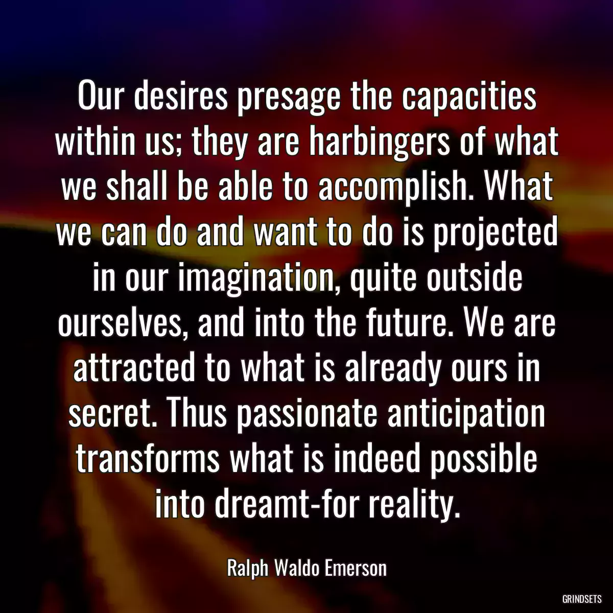 Our desires presage the capacities within us; they are harbingers of what we shall be able to accomplish. What we can do and want to do is projected in our imagination, quite outside ourselves, and into the future. We are attracted to what is already ours in secret. Thus passionate anticipation transforms what is indeed possible into dreamt-for reality.