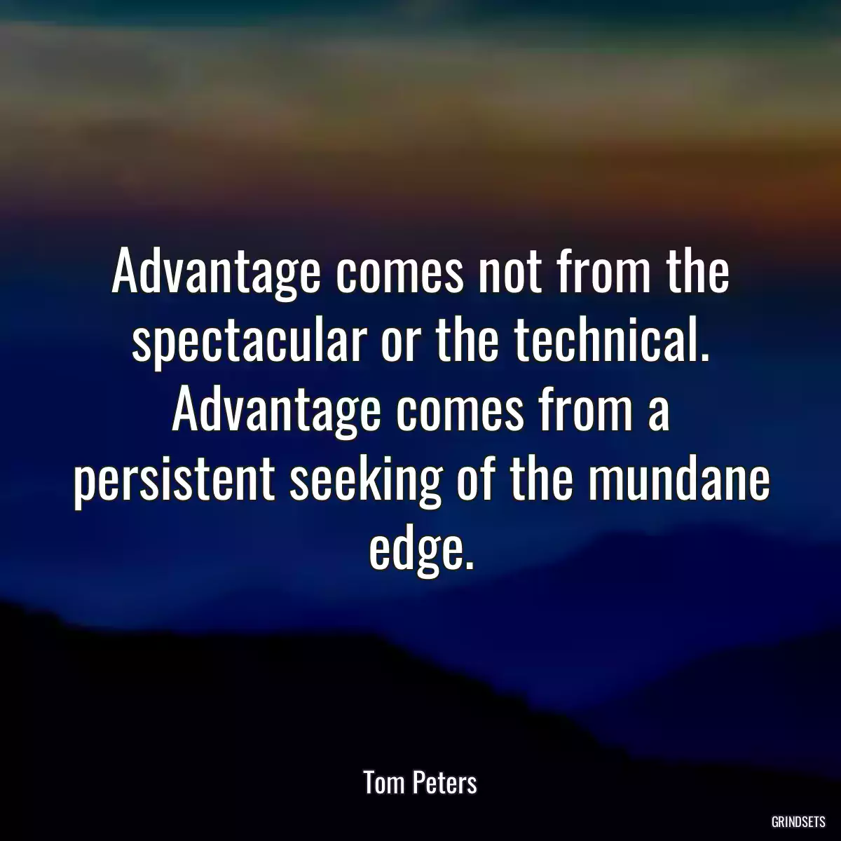 Advantage comes not from the spectacular or the technical. Advantage comes from a persistent seeking of the mundane edge.