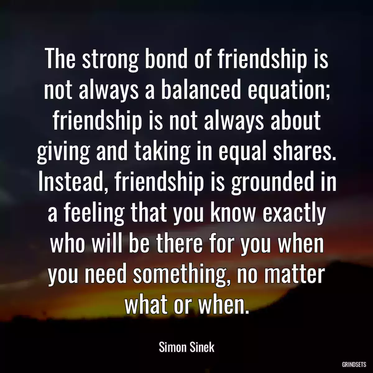 The strong bond of friendship is not always a balanced equation; friendship is not always about giving and taking in equal shares. Instead, friendship is grounded in a feeling that you know exactly who will be there for you when you need something, no matter what or when.