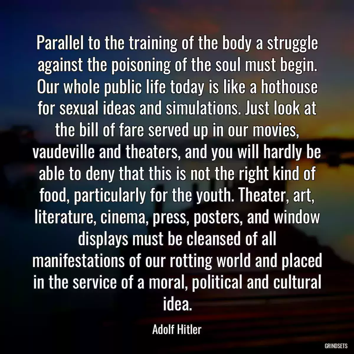 Parallel to the training of the body a struggle against the poisoning of the soul must begin. Our whole public life today is like a hothouse for sexual ideas and simulations. Just look at the bill of fare served up in our movies, vaudeville and theaters, and you will hardly be able to deny that this is not the right kind of food, particularly for the youth. Theater, art, literature, cinema, press, posters, and window displays must be cleansed of all manifestations of our rotting world and placed in the service of a moral, political and cultural idea.