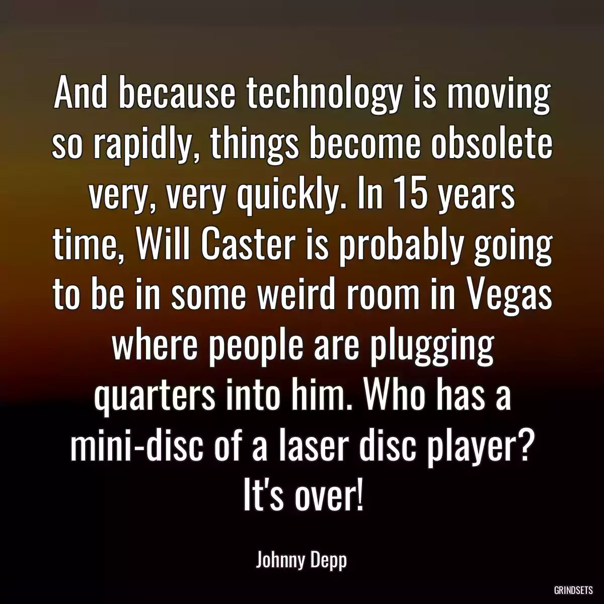 And because technology is moving so rapidly, things become obsolete very, very quickly. In 15 years time, Will Caster is probably going to be in some weird room in Vegas where people are plugging quarters into him. Who has a mini-disc of a laser disc player? It\'s over!