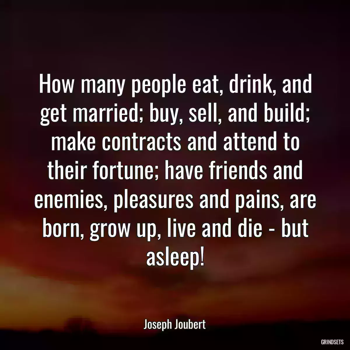 How many people eat, drink, and get married; buy, sell, and build; make contracts and attend to their fortune; have friends and enemies, pleasures and pains, are born, grow up, live and die - but asleep!