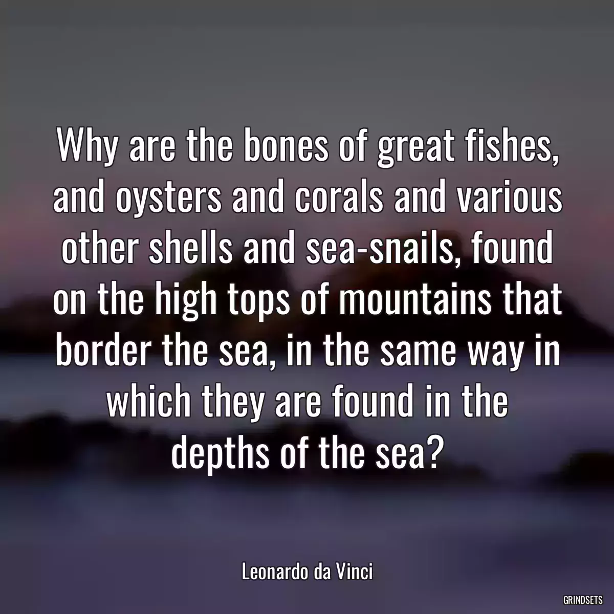 Why are the bones of great fishes, and oysters and corals and various other shells and sea-snails, found on the high tops of mountains that border the sea, in the same way in which they are found in the depths of the sea?