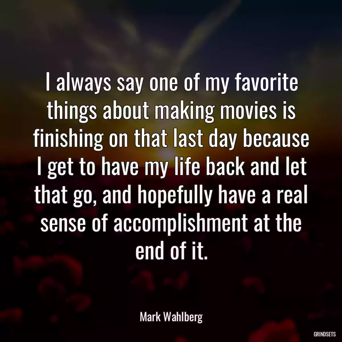 I always say one of my favorite things about making movies is finishing on that last day because I get to have my life back and let that go, and hopefully have a real sense of accomplishment at the end of it.