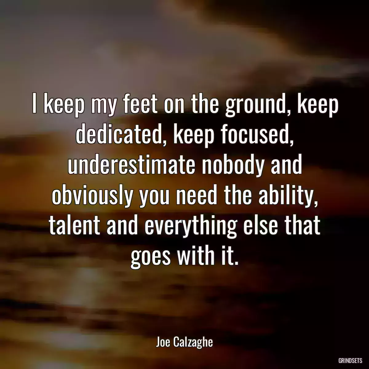 I keep my feet on the ground, keep dedicated, keep focused, underestimate nobody and obviously you need the ability, talent and everything else that goes with it.