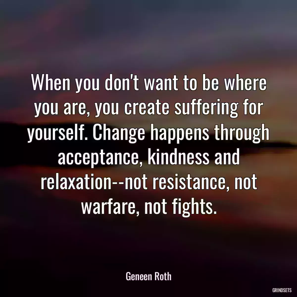 When you don\'t want to be where you are, you create suffering for yourself. Change happens through acceptance, kindness and relaxation--not resistance, not warfare, not fights.