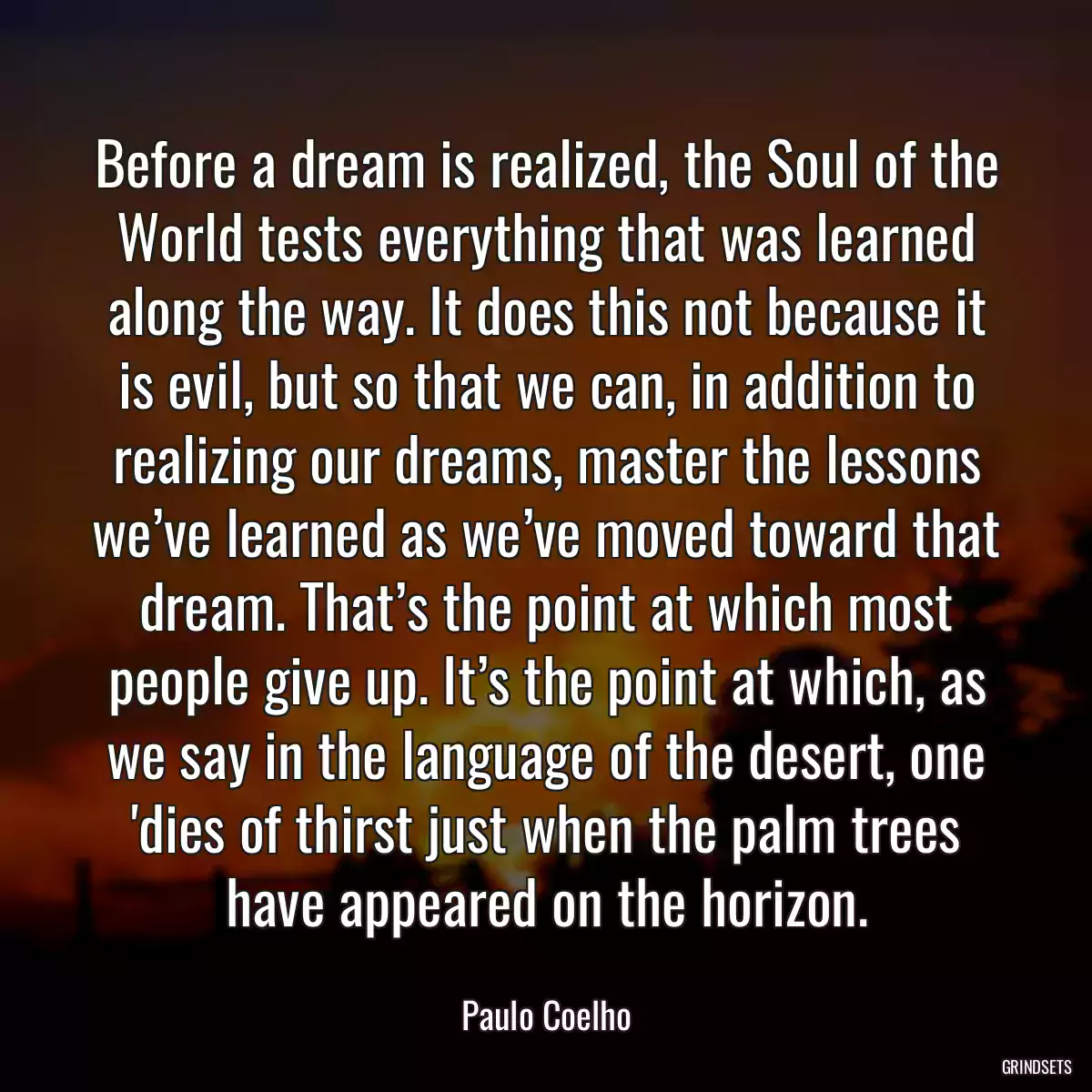 Before a dream is realized, the Soul of the World tests everything that was learned along the way. It does this not because it is evil, but so that we can, in addition to realizing our dreams, master the lessons we’ve learned as we’ve moved toward that dream. That’s the point at which most people give up. It’s the point at which, as we say in the language of the desert, one \'dies of thirst just when the palm trees have appeared on the horizon.