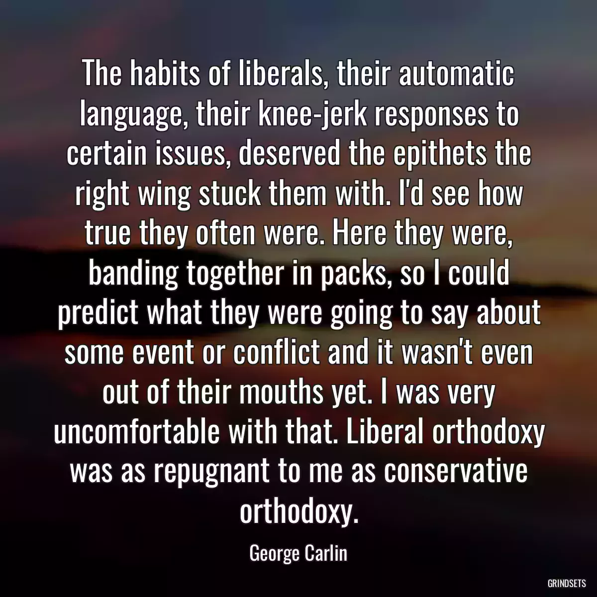 The habits of liberals, their automatic language, their knee-jerk responses to certain issues, deserved the epithets the right wing stuck them with. I\'d see how true they often were. Here they were, banding together in packs, so I could predict what they were going to say about some event or conflict and it wasn\'t even out of their mouths yet. I was very uncomfortable with that. Liberal orthodoxy was as repugnant to me as conservative orthodoxy.