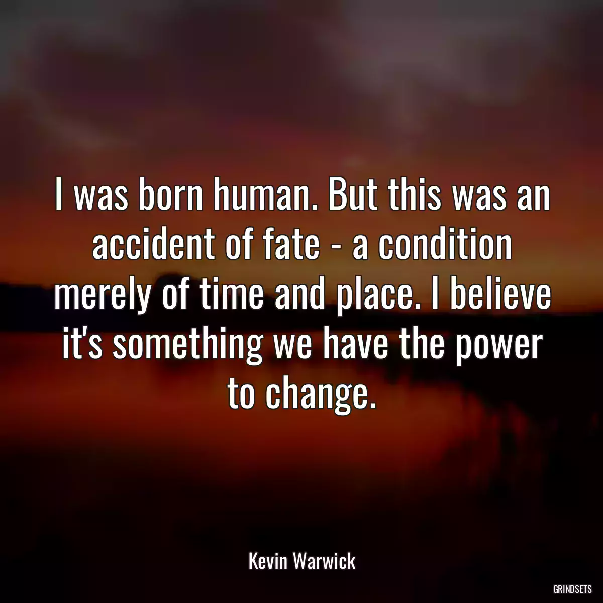 I was born human. But this was an accident of fate - a condition merely of time and place. I believe it\'s something we have the power to change.