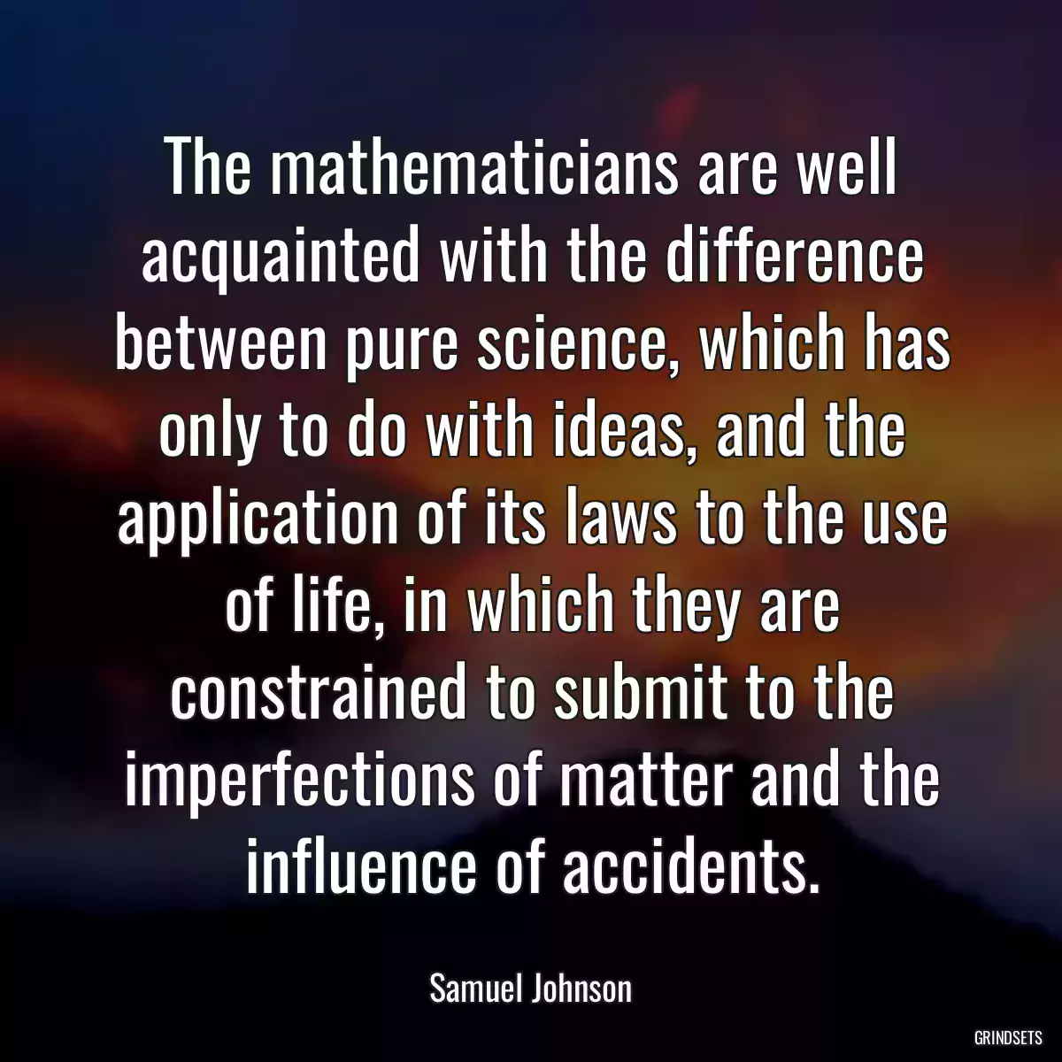 The mathematicians are well acquainted with the difference between pure science, which has only to do with ideas, and the application of its laws to the use of life, in which they are constrained to submit to the imperfections of matter and the influence of accidents.