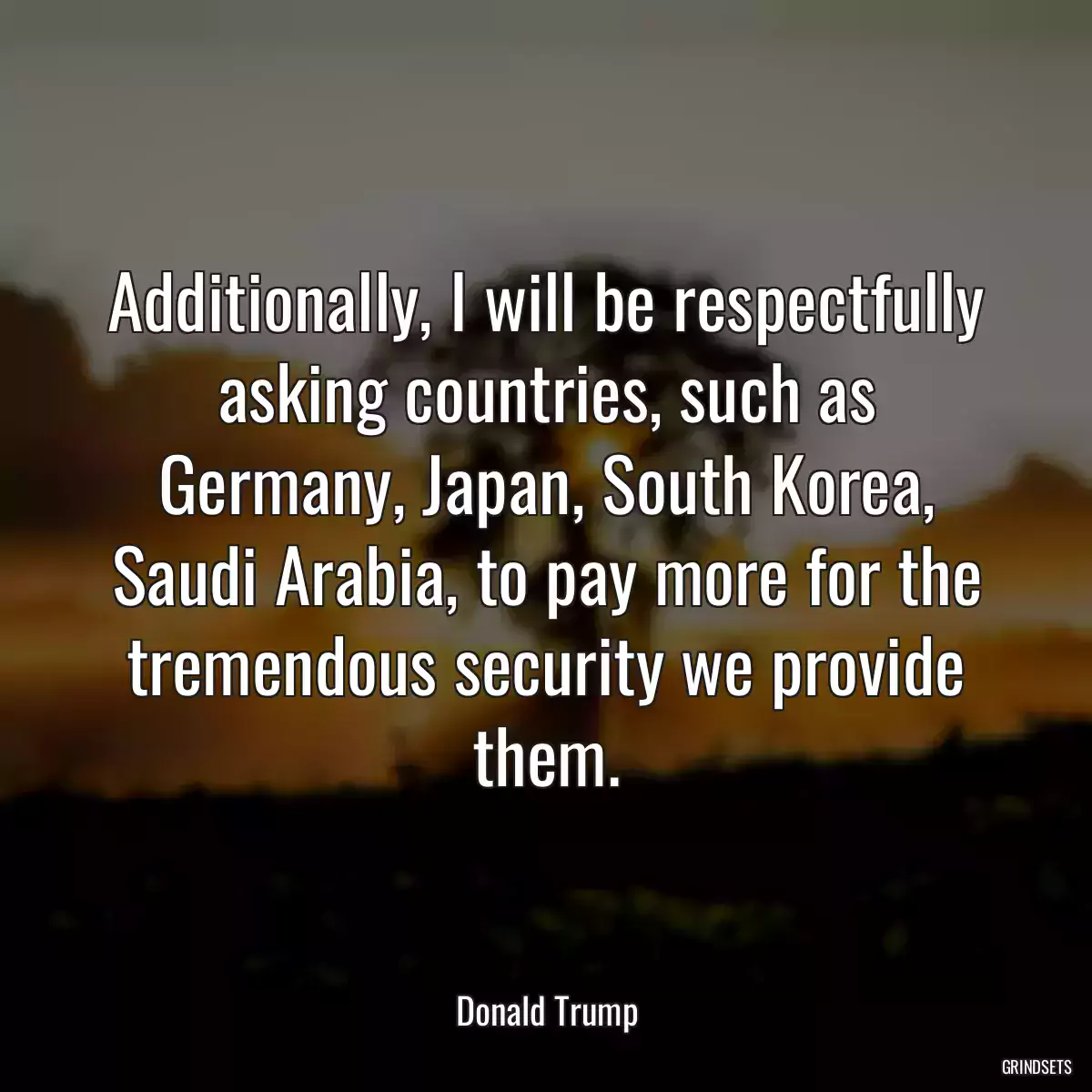 Additionally, I will be respectfully asking countries, such as Germany, Japan, South Korea, Saudi Arabia, to pay more for the tremendous security we provide them.