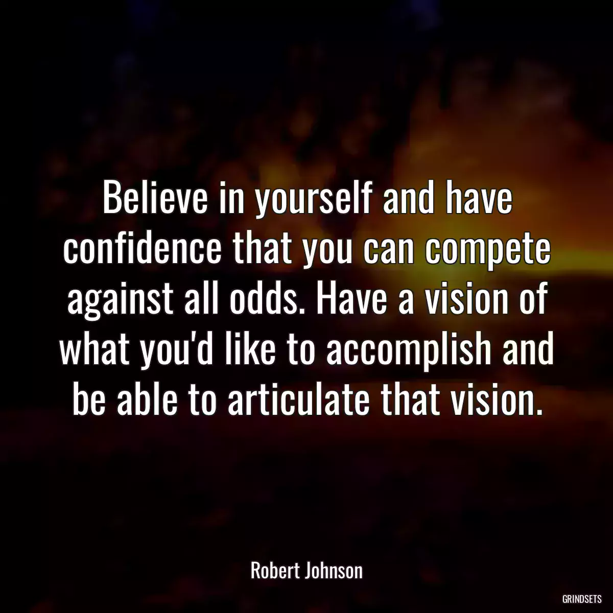 Believe in yourself and have confidence that you can compete against all odds. Have a vision of what you\'d like to accomplish and be able to articulate that vision.