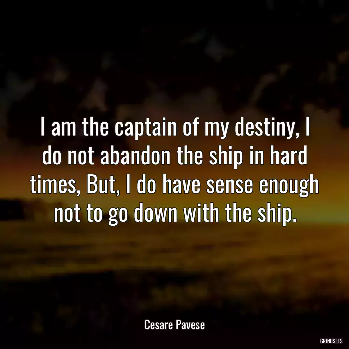 I am the captain of my destiny, I do not abandon the ship in hard times, But, I do have sense enough not to go down with the ship.