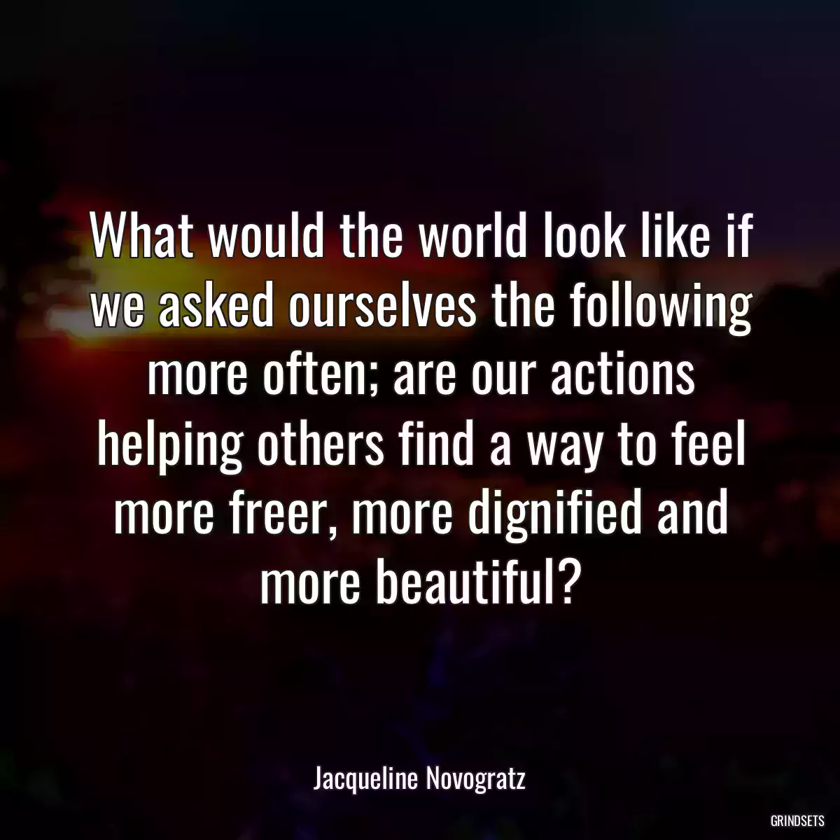 What would the world look like if we asked ourselves the following more often; are our actions helping others find a way to feel more freer, more dignified and more beautiful?