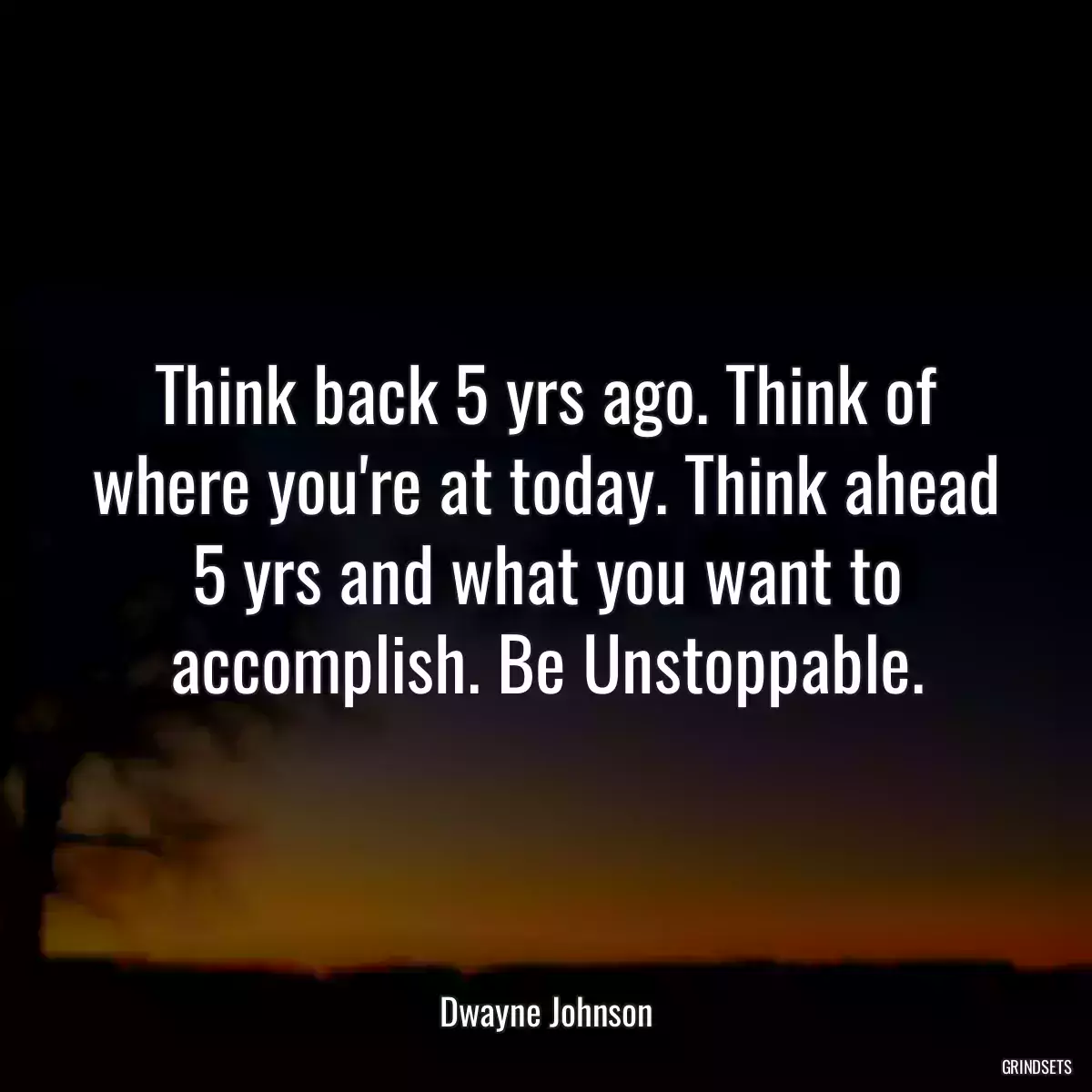 Think back 5 yrs ago. Think of where you\'re at today. Think ahead 5 yrs and what you want to accomplish. Be Unstoppable.