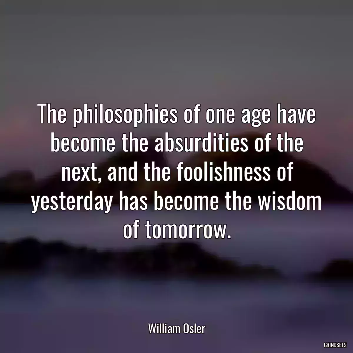 The philosophies of one age have become the absurdities of the next, and the foolishness of yesterday has become the wisdom of tomorrow.