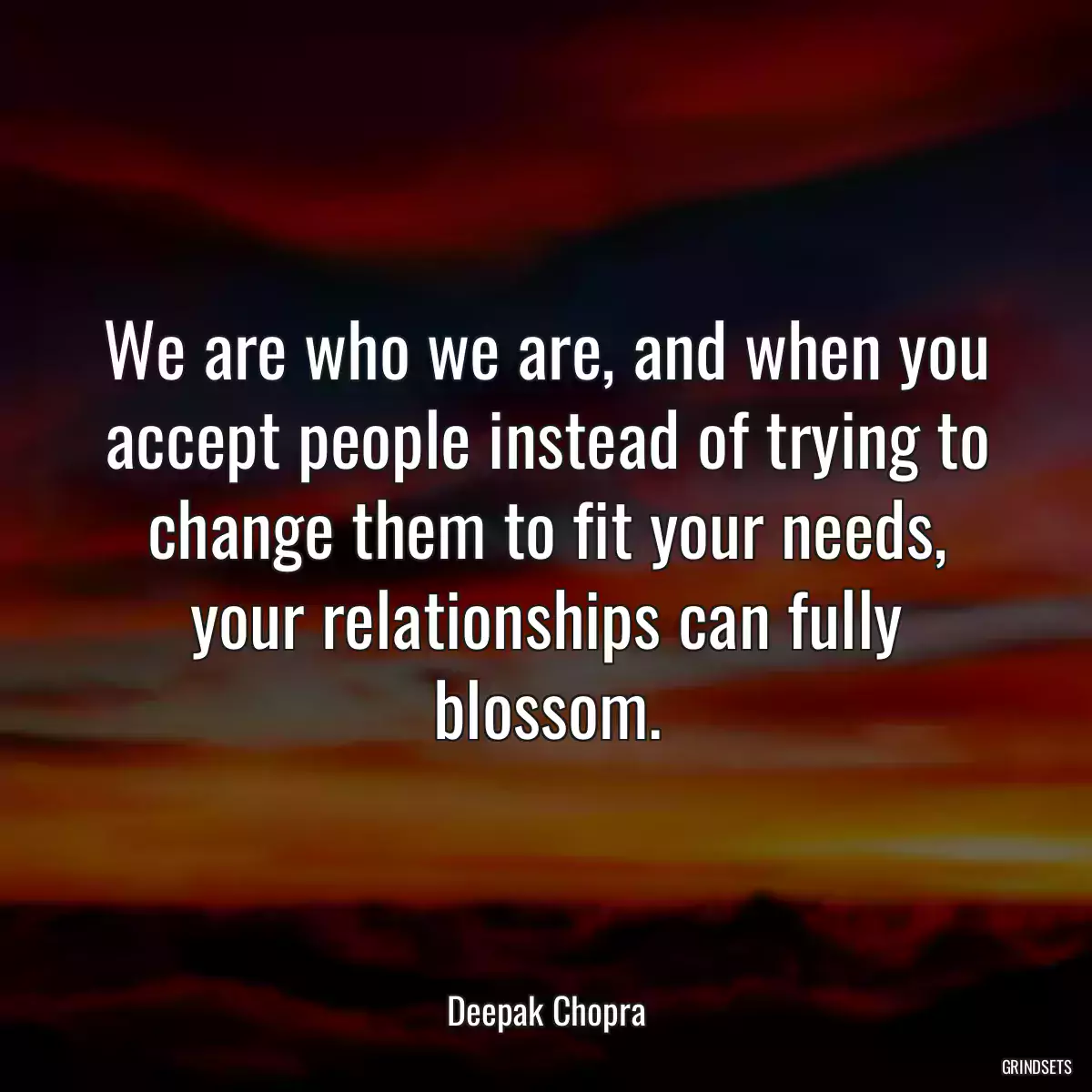 We are who we are, and when you accept people instead of trying to change them to fit your needs, your relationships can fully blossom.