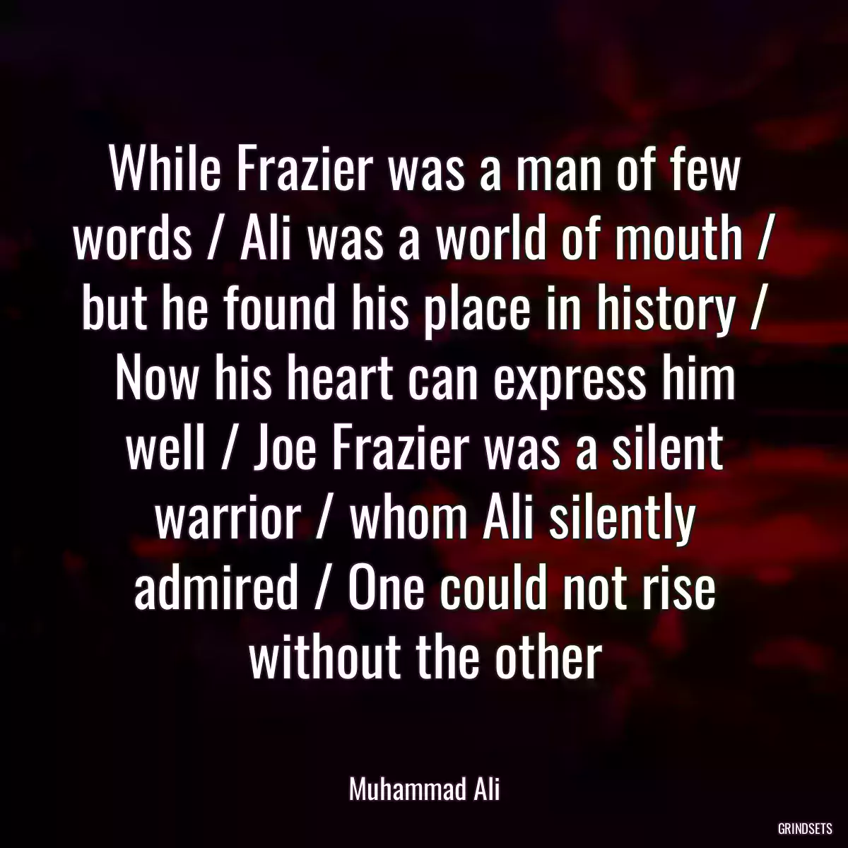 While Frazier was a man of few words / Ali was a world of mouth / but he found his place in history / Now his heart can express him well / Joe Frazier was a silent warrior / whom Ali silently admired / One could not rise without the other